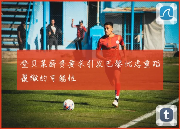 登贝莱薪资要求引发巴黎忧虑重蹈覆辙的可能性