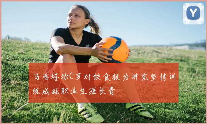 马洛塔称C罗对饮食极为讲究坚持训练成就职业生涯长青
