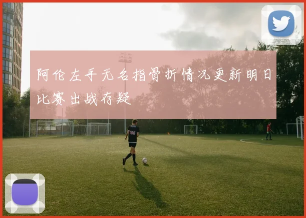 阿伦左手无名指骨折情况更新明日比赛出战存疑