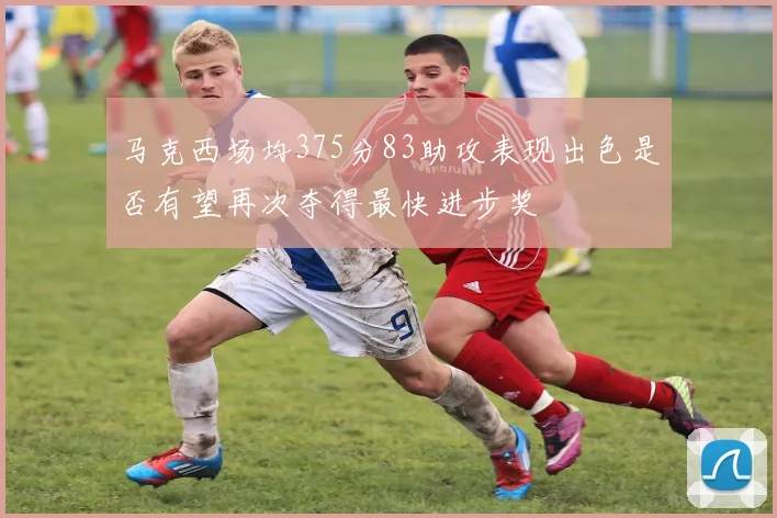 马克西场均375分83助攻表现出色是否有望再次夺得最快进步奖