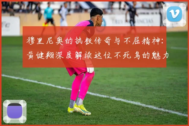穆里尼奥的执教传奇与不屈精神：黄健翔深度解读这位不死鸟的魅力