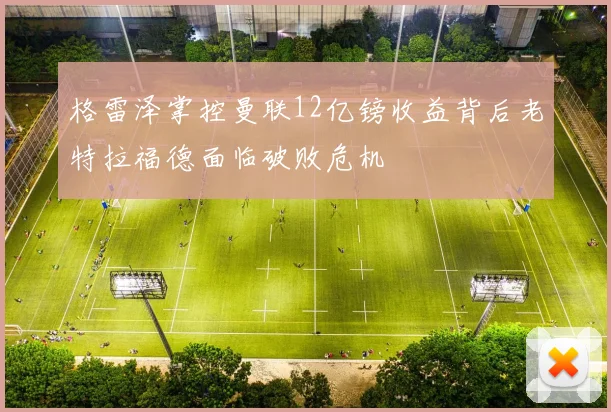格雷泽掌控曼联12亿镑收益背后老特拉福德面临破败危机