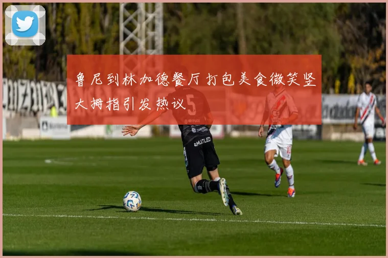 鲁尼到林加德餐厅打包美食微笑竖大拇指引发热议