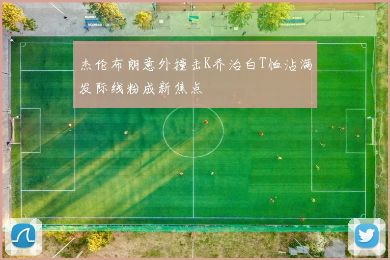 杰伦布朗意外撞击K乔治白T恤沾满发际线粉成新焦点
