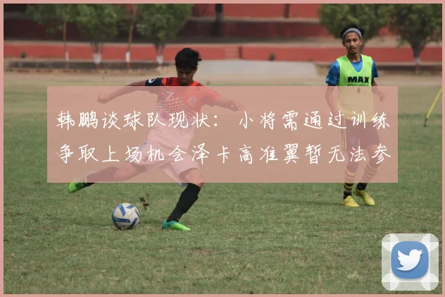 韩鹏谈球队现状：小将需通过训练争取上场机会泽卡高准翼暂无法参赛