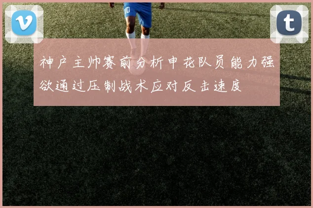 神户主帅赛前分析申花队员能力强欲通过压制战术应对反击速度
