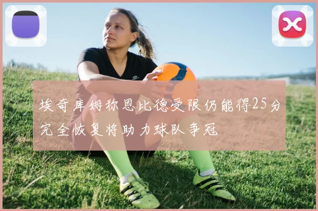 埃奇库姆称恩比德受限仍能得25分完全恢复将助力球队争冠