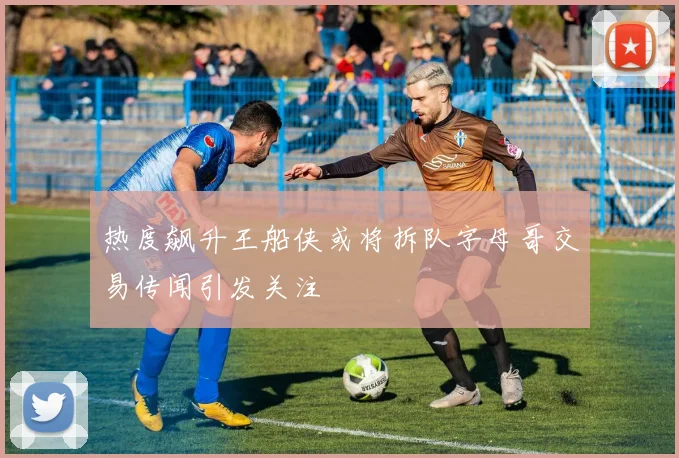 热度飙升王船侠或将拆队字母哥交易传闻引发关注