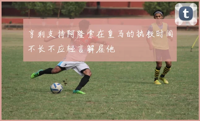 亨利支持阿隆索在皇马的执教时间不长不应轻言解雇他