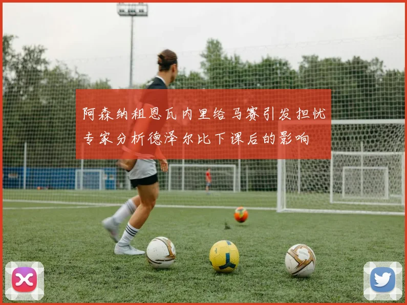 阿森纳租恩瓦内里给马赛引发担忧专家分析德泽尔比下课后的影响