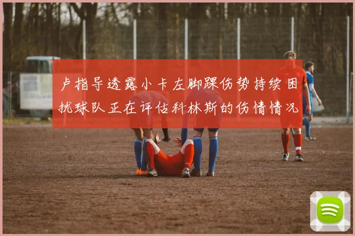 卢指导透露小卡左脚踝伤势持续困扰球队正在评估科林斯的伤情情况