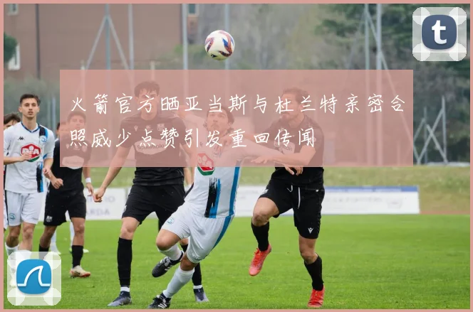 火箭官方晒亚当斯与杜兰特亲密合照威少点赞引发重回传闻
