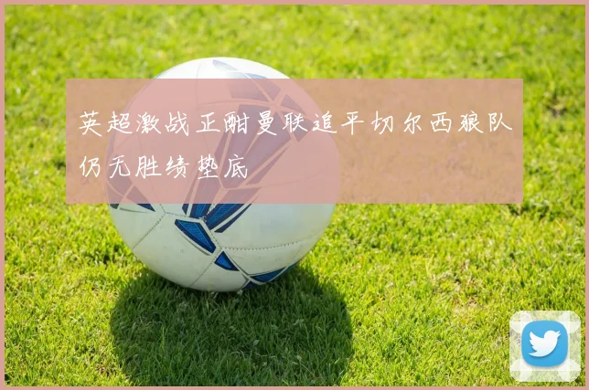 英超激战正酣曼联追平切尔西狼队仍无胜绩垫底