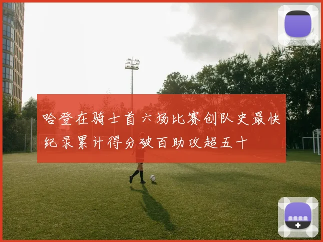 哈登在骑士首六场比赛创队史最快纪录累计得分破百助攻超五十