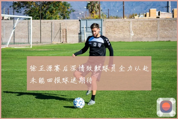 徐正源赛后深情致歉球员全力以赴未能回报球迷期待