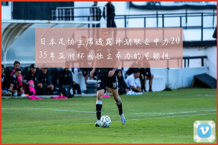 日本足协主席透露计划联合申办2035年亚洲杯或独立举办的可能性