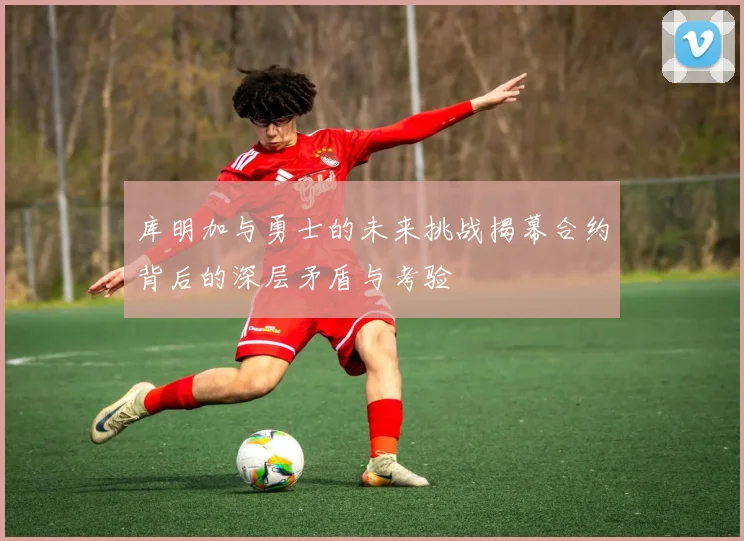 库明加与勇士的未来挑战揭幕合约背后的深层矛盾与考验